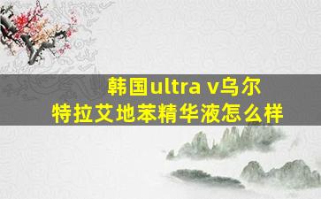 韩国ultra v乌尔特拉艾地苯精华液怎么样